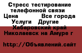 Стресс-тестирование телефонной связи › Цена ­ 1 000 - Все города Услуги » Другие   . Хабаровский край,Николаевск-на-Амуре г.